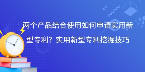 兩個產(chǎn)品結(jié)合使用如何申請實用新型專利？實用新型專利挖掘技巧