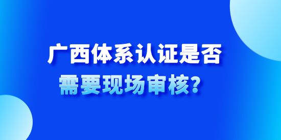 廣西體系認(rèn)證是否需要現(xiàn)場審核？