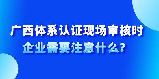 廣西體系認(rèn)證現(xiàn)場審核時企業(yè)需要注意什么？